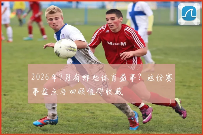 2026年7月有哪些体育盛事?这份赛事盘点与回顾值得收藏
