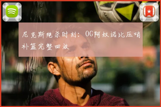 尼克斯绝杀时刻：OG阿奴诺比压哨补篮完整回放