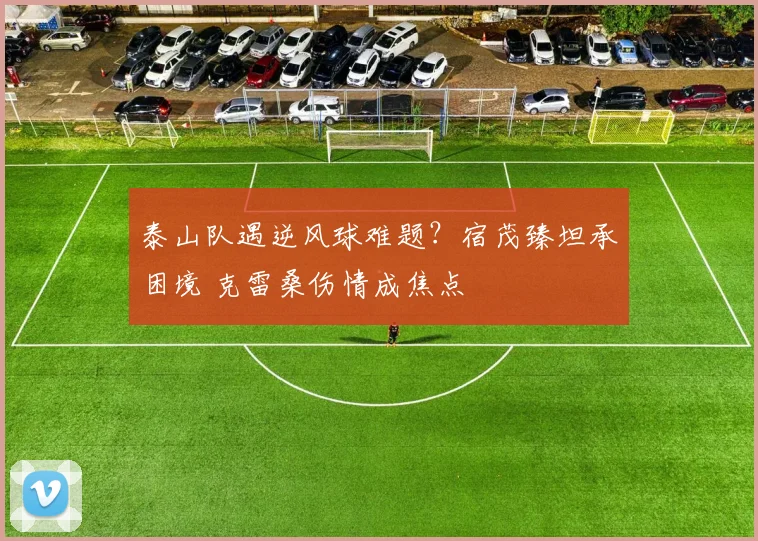 泰山队遇逆风球难题?宿茂臻坦承困境 克雷桑伤情成焦点