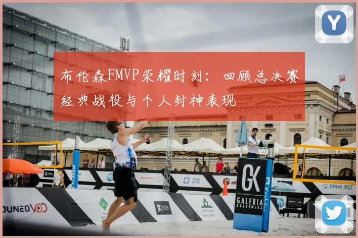 布伦森FMVP荣耀时刻：回顾总决赛经典战役与个人封神表现