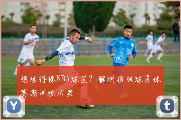 想练得像NBA球星？解析顶级球员休赛期训练方案