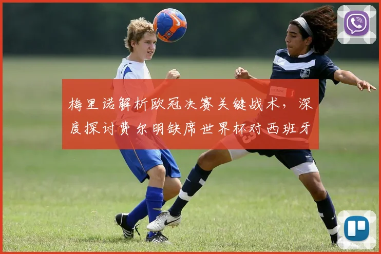 梅里诺解析欧冠决赛关键战术，深度探讨费尔明缺席世界杯对西班牙队的实际影响