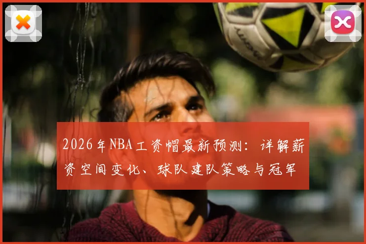 2026年NBA工资帽最新预测:详解薪资空间变化、球队建队策略与冠军窗口