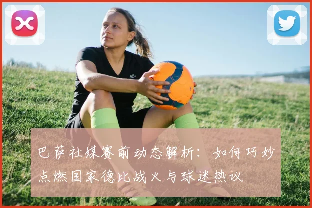 巴萨社媒赛前动态解析：如何巧妙点燃国家德比战火与球迷热议