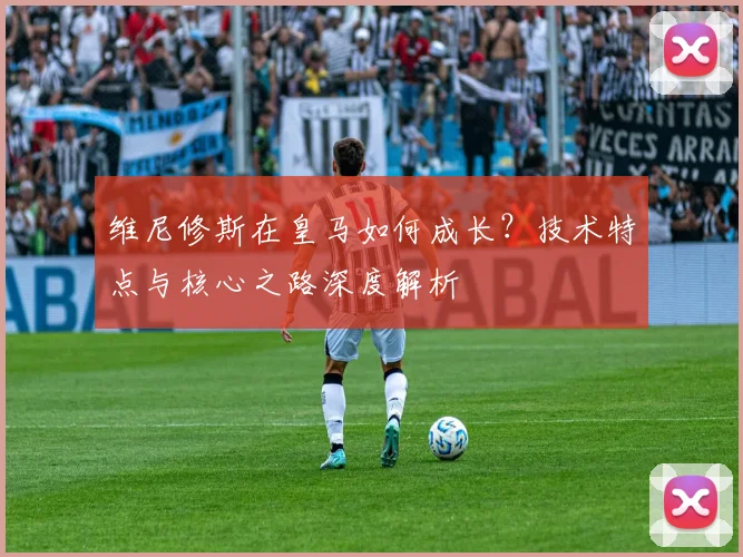 维尼修斯在皇马如何成长？技术特点与核心之路深度解析