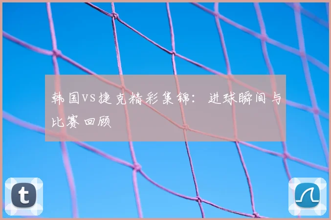 韩国vs捷克精彩集锦：进球瞬间与比赛回顾