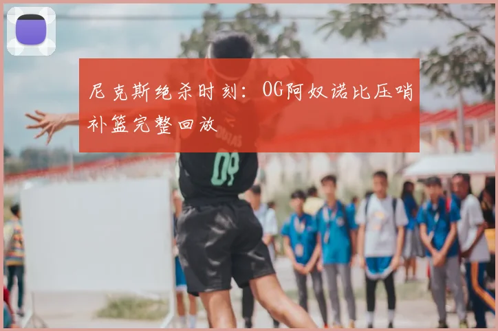 尼克斯绝杀时刻：OG阿奴诺比压哨补篮完整回放