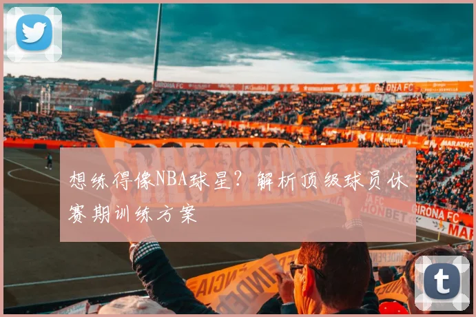 想练得像NBA球星？解析顶级球员休赛期训练方案
