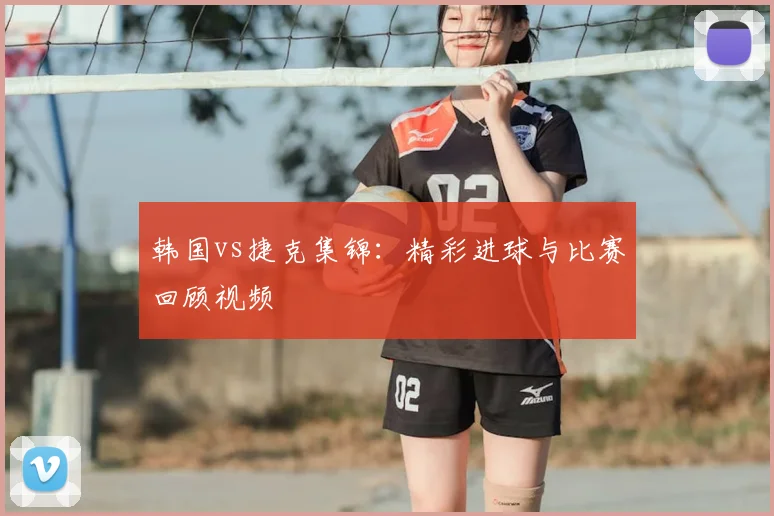 韩国vs捷克集锦：精彩进球与比赛回顾视频