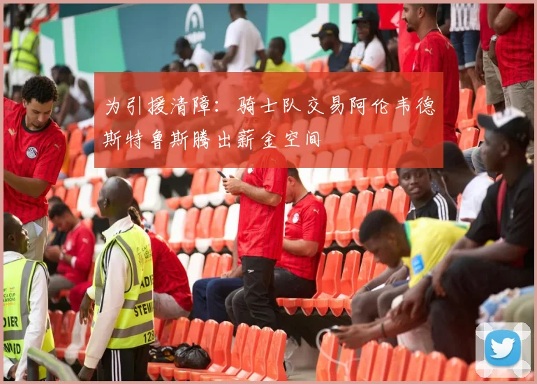 为引援清障：骑士队交易阿伦韦德斯特鲁斯腾出薪金空间