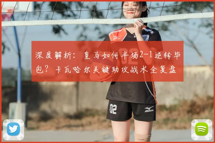 深度解析：皇马如何半场2-1逆转毕包？卡瓦哈尔关键助攻战术全复盘